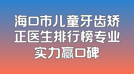 海口市儿童牙齿矫正医生排行榜专业实力赢口碑
