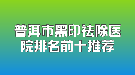 普洱市黑印祛除医院排名前十推荐