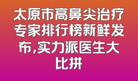 太原市高鼻尖治疗专家排行榜新鲜发布，实力派医生大比拼