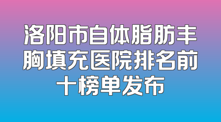 洛阳市自体脂肪丰胸填充医院排名前十榜单发布