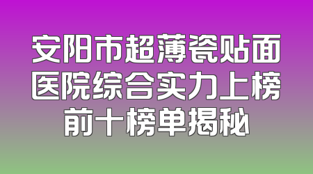 安阳市超薄瓷贴面医院综合实力上榜前十榜单揭秘