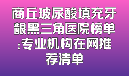 商丘玻尿酸填充牙龈黑三角医院榜单：专业机构在网推荐清单
