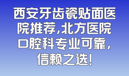 西安牙齿瓷贴面医院推荐，北方医院口腔科专业可靠，信赖之选！