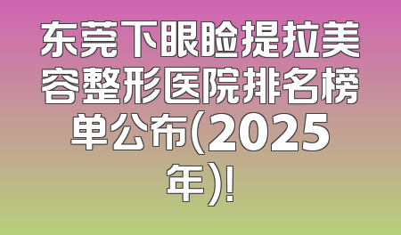 东莞下眼睑提拉美容整形医院排名榜单公布（2025年）！