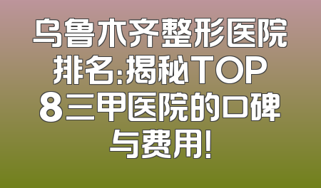 乌鲁木齐整形医院排名：揭秘TOP8三甲医院的口碑与费用！