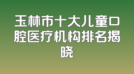 玉林市十大儿童口腔医疗机构排名揭晓