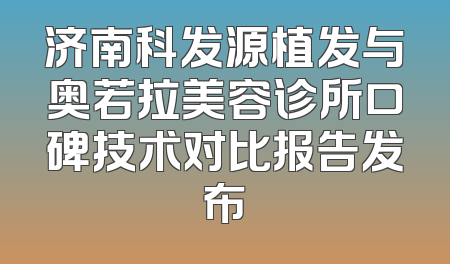 济南科发源植发与奥若拉美容诊所口碑技术对比报告发布