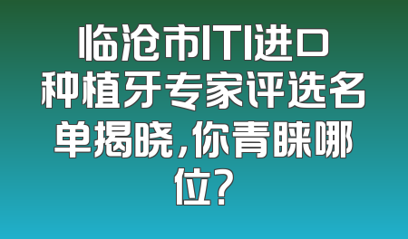 临沧市ITI进口种植牙专家评选名单揭晓，你青睐哪位？