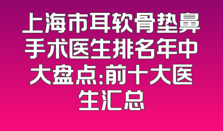 上海市耳软骨垫鼻手术医生排名年中大盘点：前十大医生汇总