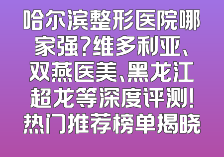 哈尔滨整形医院哪家强？维多利亚、双燕医美、黑龙江超龙等深度评测！热门推荐榜单揭晓