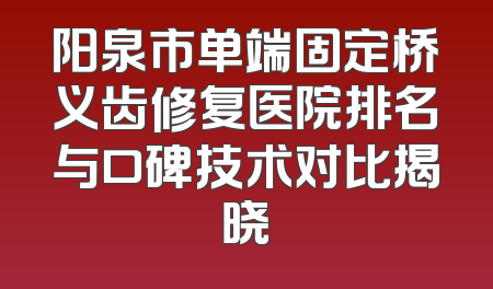 阳泉市单端固定桥义齿修复医院排名与口碑技术对比揭晓
