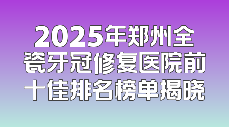 2025年郑州全瓷牙冠修复医院前十佳排名榜单揭晓