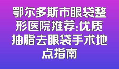 鄂尔多斯市眼袋整形医院推荐：优质抽脂去眼袋手术地点指南