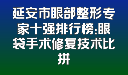 延安市眼部整形专家十强排行榜：眼袋手术修复技术比拼