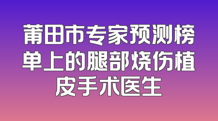 莆田市专家预测榜单上的腿部烧伤植皮手术医生