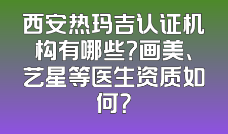 西安热玛吉认证机构有哪些？画美、艺星等医生资质如何？