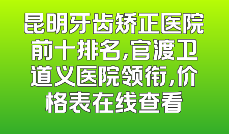 昆明牙齿矫正医院前十排名，官渡卫道义医院领衔，价格表在线查看