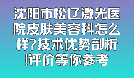 沈阳市松辽激光医院皮肤美容科怎么样？技术优势剖析！评价等你参考