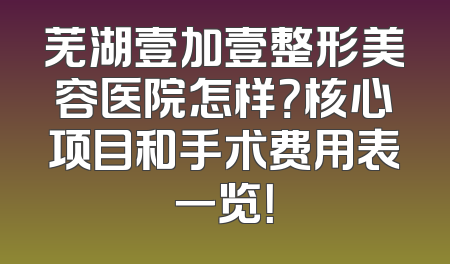 芜湖壹加壹整形美容医院怎样？核心项目和手术费用表一览！