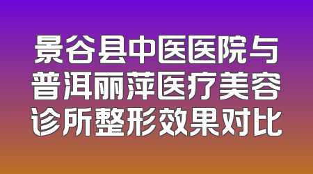 景谷县中医医院与普洱丽萍医疗美容诊所整形效果对比