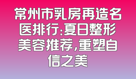 常州市乳房再造名医排行：夏日整形美容推荐，重塑自信之美