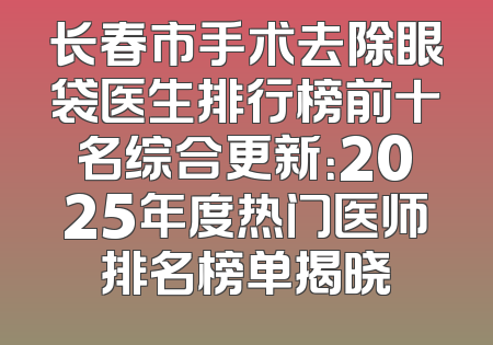 长春市手术去除眼袋医生排行榜前十名综合更新：2025年度热门医师排名榜单揭晓