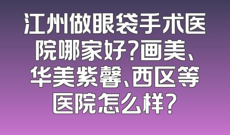 江州做眼袋手术医院哪家好？画美、华美紫馨、西区等医院怎么样？