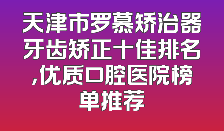 天津市罗慕矫治器牙齿矫正十佳排名，优质口腔医院榜单推荐