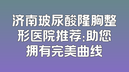 济南玻尿酸隆胸整形医院推荐：助您拥有完美曲线