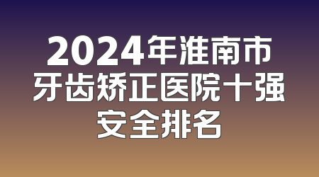 2024年淮南市牙齿矫正医院十强安全排名