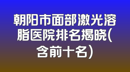 朝阳市面部激光溶脂医院排名揭晓（含前十名）
