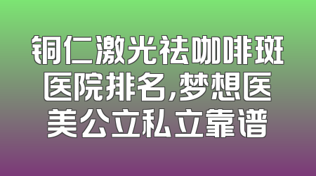 铜仁激光祛咖啡斑医院排名，梦想医美公立私立靠谱