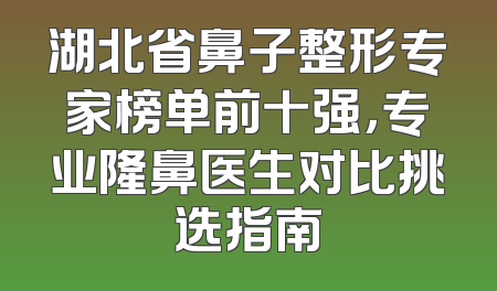 湖北省鼻子整形专家榜单前十强，专业隆鼻医生对比挑选指南