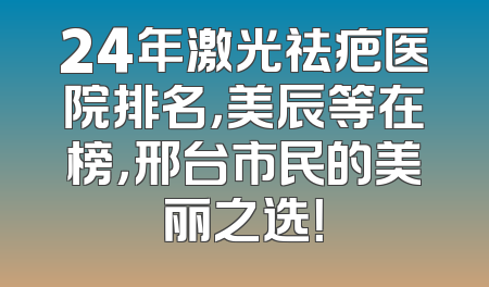 24年激光祛疤医院排名，美辰等在榜，邢台市民的美丽之选！