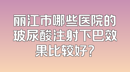丽江市哪些医院的玻尿酸注射下巴效果比较好？
