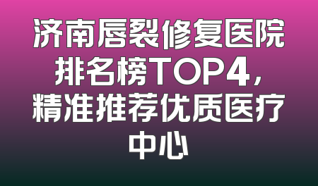 济南唇裂修复医院排名榜TOP4，精准推荐优质医疗中心