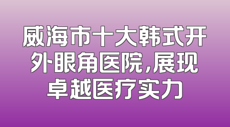 威海市十大韩式开外眼角医院，展现卓越医疗实力