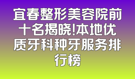 宜春整形美容院前十名揭晓！本地优质牙科种牙服务排行榜