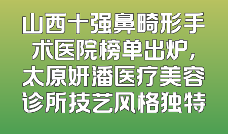 山西十强鼻畸形手术医院榜单出炉，太原妍潘医疗美容诊所技艺风格独特