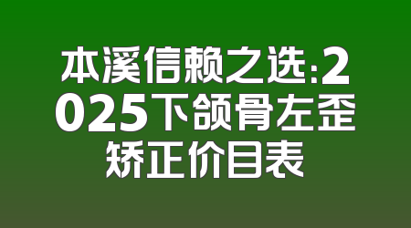 本溪信赖之选：2025下颌骨左歪矫正价目表