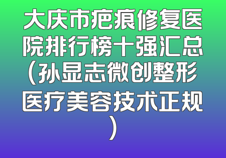 大庆市疤痕修复医院排行榜十强汇总（孙显志微创整形医疗美容技术正规）