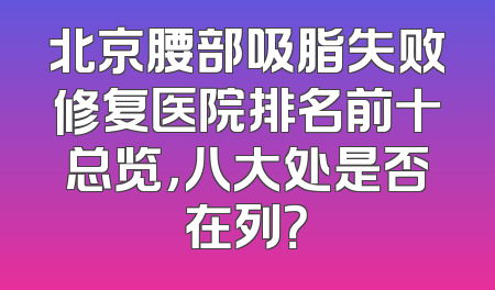 北京腰部吸脂失败修复医院排名前十总览，八大处是否在列？