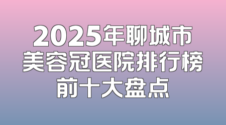 2025年聊城市美容冠医院排行榜前十大盘点