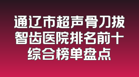 通辽市超声骨刀拔智齿医院排名前十综合榜单盘点