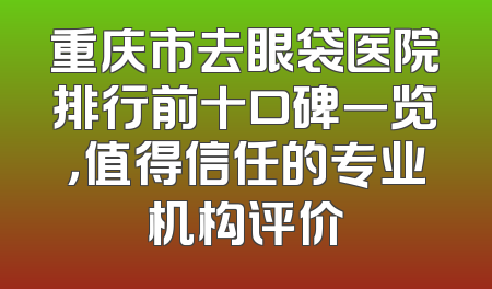 重庆市去眼袋医院排行前十口碑一览，值得信任的专业机构评价