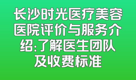 长沙时光医疗美容医院评价与服务介绍：了解医生团队及收费标准