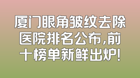 厦门眼角皱纹去除医院排名公布，前十榜单新鲜出炉！