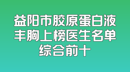 益阳市胶原蛋白液丰胸上榜医生名单综合前十