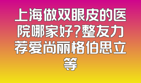 上海做双眼皮的医院哪家好？整友力荐爱尚丽格伯思立等