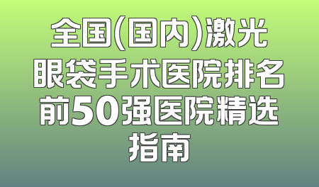 全国（国内）激光眼袋手术医院排名前50强医院精选指南